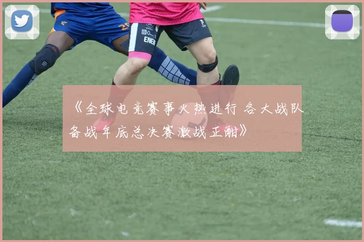 《全球电竞赛事火热进行 各大战队备战年底总决赛激战正酣》