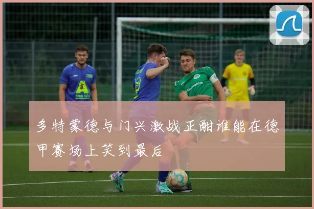 多特蒙德与门兴激战正酣谁能在德甲赛场上笑到最后