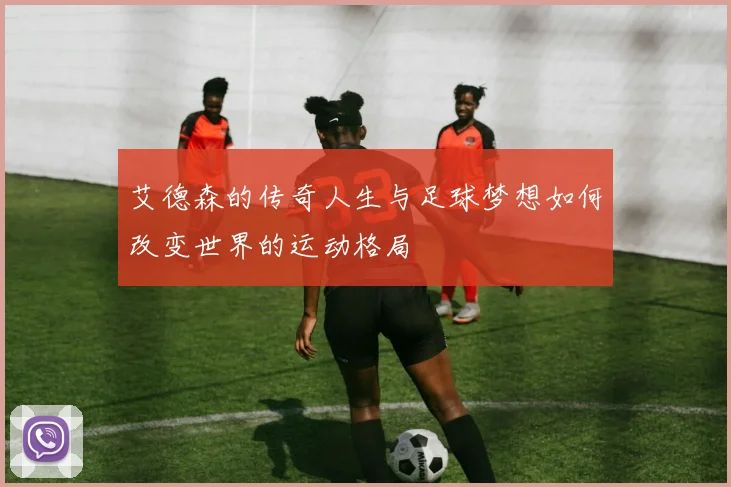艾德森的传奇人生与足球梦想如何改变世界的运动格局