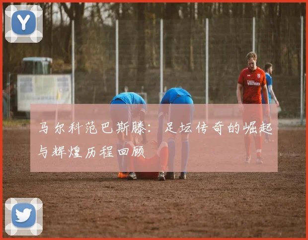 马尔科范巴斯滕：足坛传奇的崛起与辉煌历程回顾