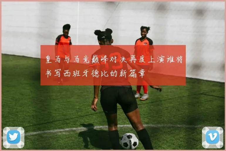 皇马与马竞巅峰对决再度上演谁将书写西班牙德比的新篇章