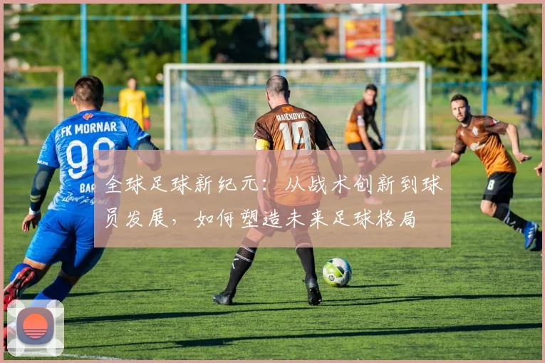 全球足球新纪元：从战术创新到球员发展，如何塑造未来足球格局