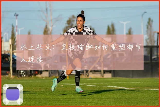 水上社交：桨板瑜伽如何重塑都市人连接