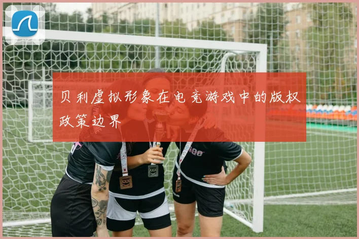 贝利虚拟形象在电竞游戏中的版权政策边界