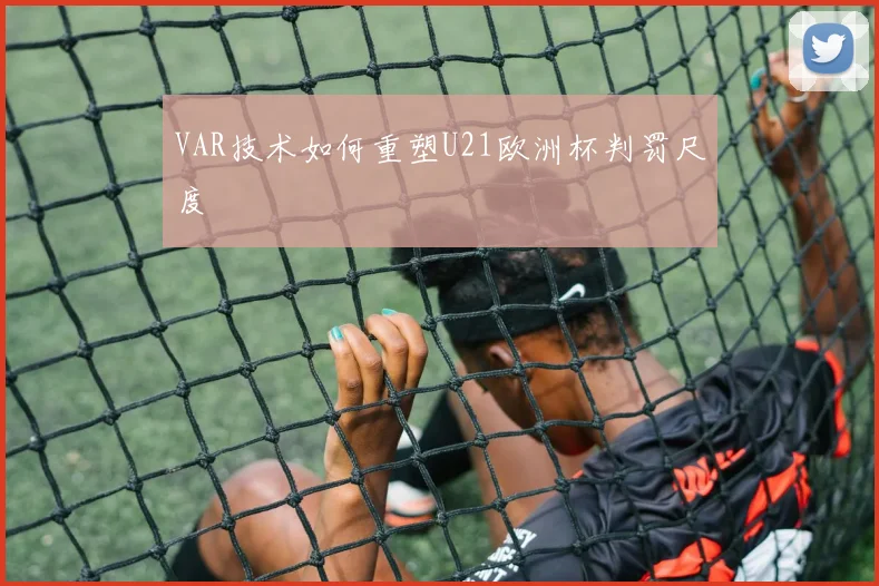 VAR技术如何重塑U21欧洲杯判罚尺度