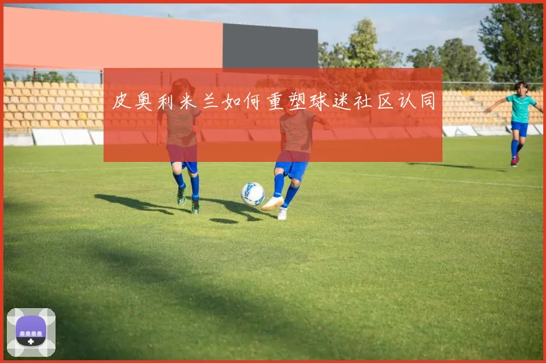 皮奥利米兰如何重塑球迷社区认同