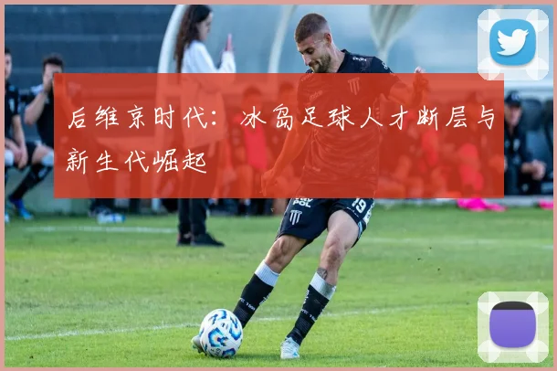后维京时代：冰岛足球人才断层与新生代崛起