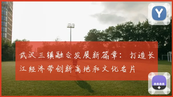 武汉三镇融合发展新篇章：打造长江经济带创新高地和文化名片